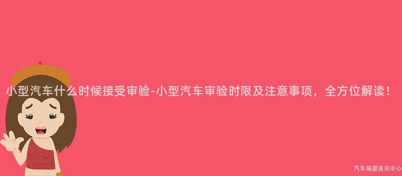 小型汽车什么时候接受审验-小型汽车审验时限及注意事项，全方位解读！