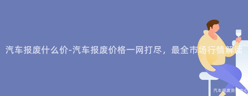 汽车报废什么价-汽车报废价格一网打尽，最全市场行情解读