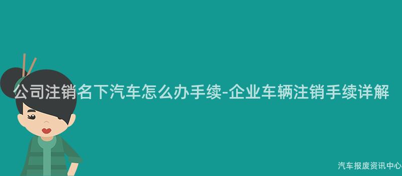 公司注销名下汽车怎么办手续-企业车辆注销手续详解