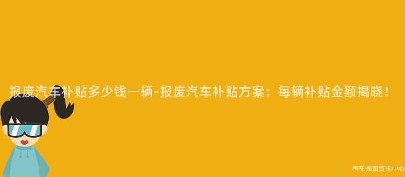 报废汽车补贴多少钱一辆-报废汽车补贴方案：每辆补贴金额揭晓！