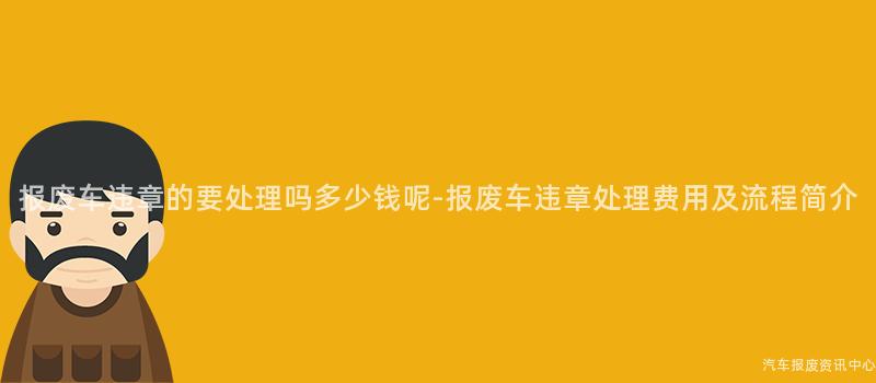报废车违章的要处理吗多少钱呢-报废车违章处理费用及流程简介