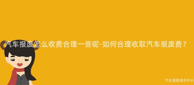 汽车报废怎么收费合理一些呢-如何合理收取汽车报废费？