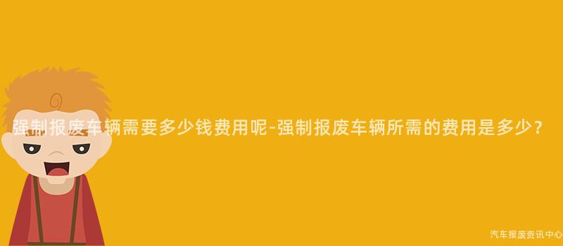强制报废车辆需要多少钱费用呢-强制报废车辆所需的费用是多少？