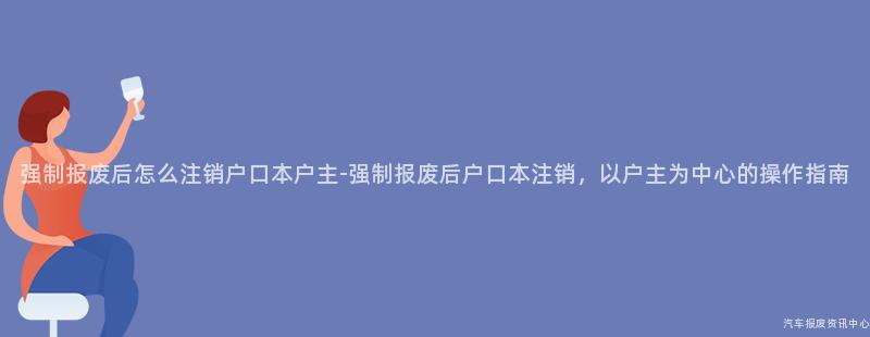 强制报废后怎么注销户口本户主-强制报废后户口本注销，以户主为中心的操作指南