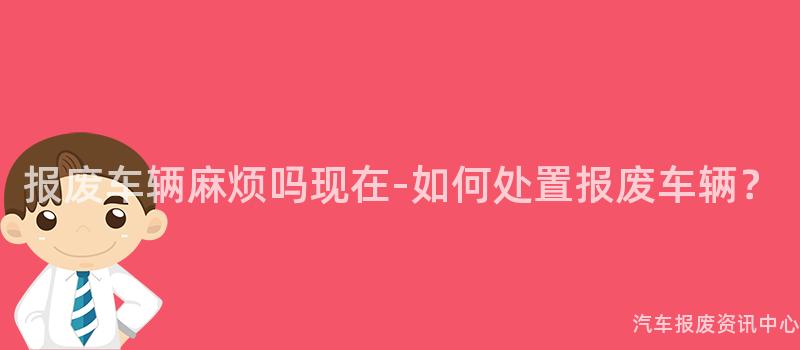 报废车辆麻烦吗现在-如何处置报废车辆？