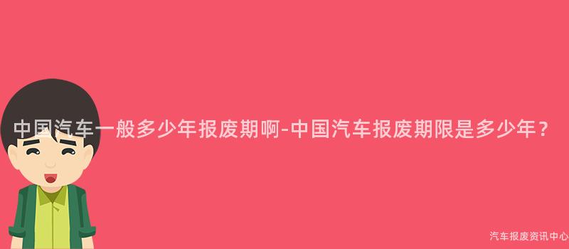 中国汽车一般多少年报废期啊-中国汽车报废期限是多少年？