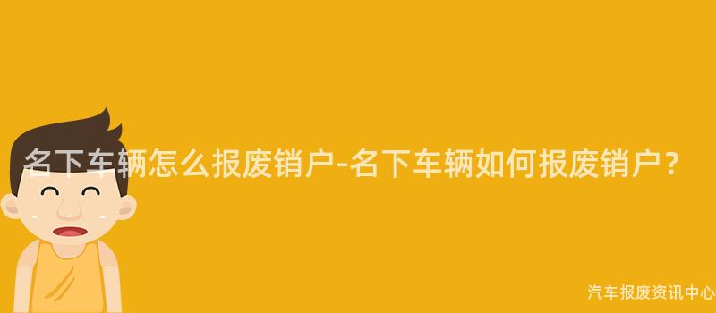 名下车辆怎么报废销户-名下车辆如何报废销户？