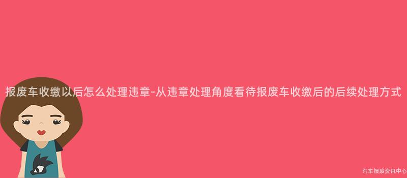报废车收缴以后怎么处理违章-从违章处理角度看待报废车收缴后的后续处理方式