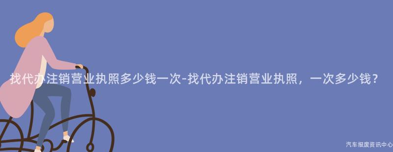 找代办注销营业执照多少钱一次-找代办注销营业执照，一次多少钱？