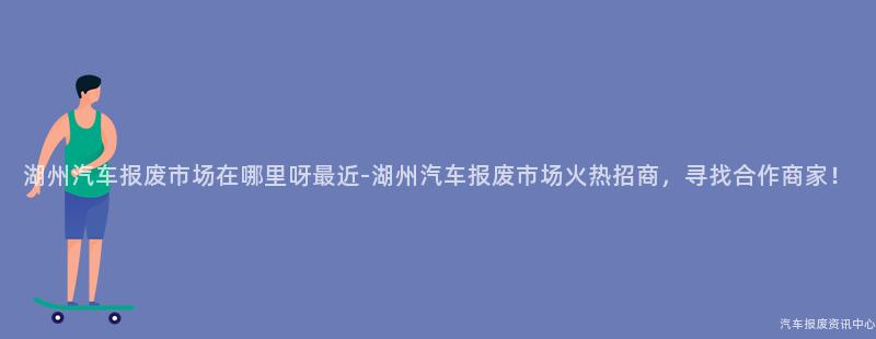 湖州汽车报废市场在哪里呀最近-湖州汽车报废市场火热招商，寻找合作商家！