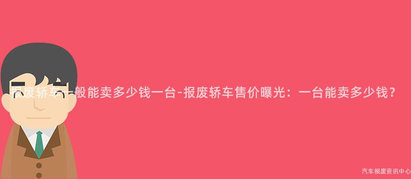 报废轿车一般能卖多少钱一台-报废轿车售价曝光：一台能卖多少钱？