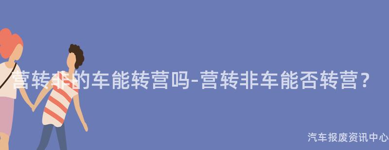 营转非的车能转营吗-营转非车能否转营？