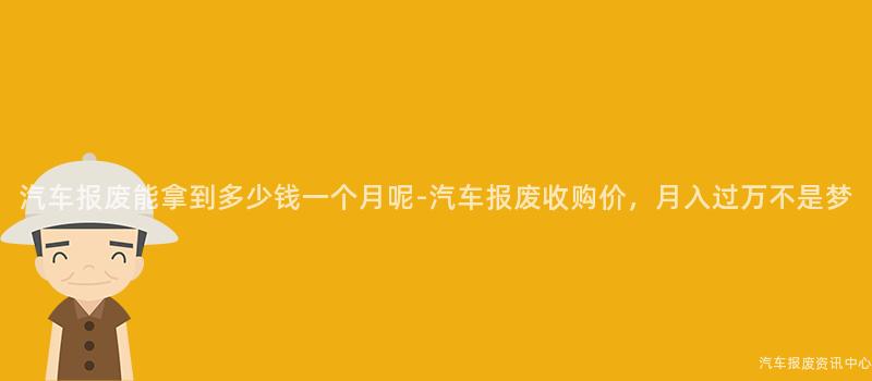 汽车报废能拿到多少钱一个月呢-汽车报废收购价，月入过万不是梦
