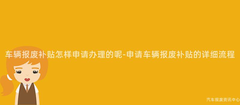 车辆报废补贴怎样申请办理的呢-申请车辆报废补贴的详细流程