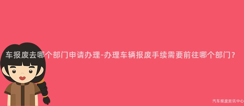 车报废去哪个部门申请办理-办理车辆报废手续需要前往哪个部门？