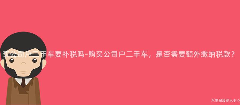 买公司户二手车要补税吗-购买公司户二手车，是否需要额外缴纳税款？