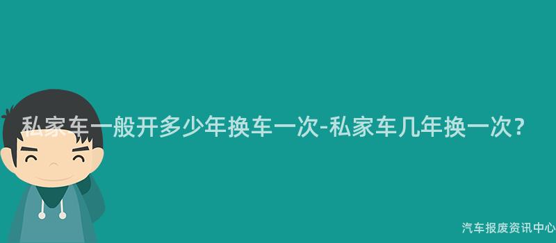私家车一般开多少年换车一次-私家车几年换一次？