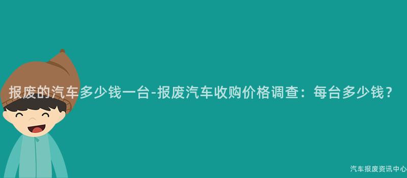 报废的汽车多少钱一台-报废汽车收购价格调查：每台多少钱？
