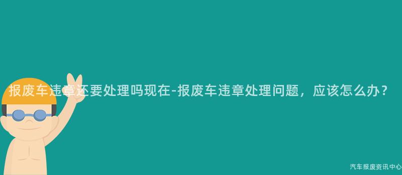 报废车违章还要处理吗现在-报废车违章处理问题，应该怎么办？