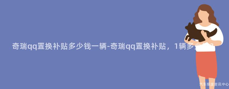 奇瑞qq置换补贴多少钱一辆-奇瑞qq置换补贴，1辆多少钱？