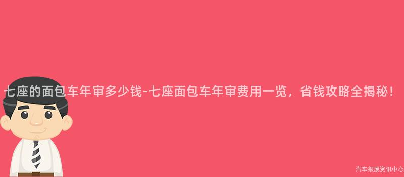 七座的面包车年审多少钱-七座面包车年审费用一览，省钱攻略全揭秘！