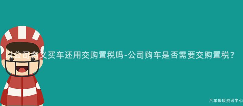 以公司名义买车还用交购置税吗-公司购车是否需要交购置税？
