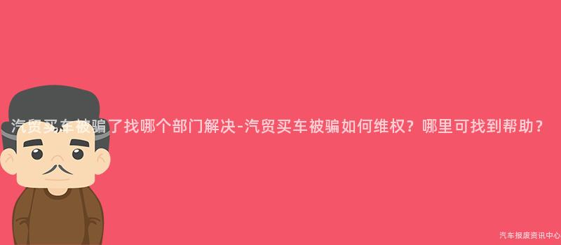 汽贸买车被骗了找哪个部门解决-汽贸买车被骗如何维权？哪里可找到帮助？