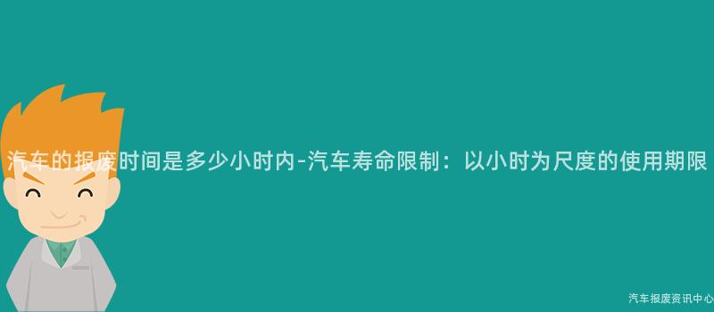 汽车的报废时间是多少小时内-汽车寿命限制：以小时为尺度的使用期限