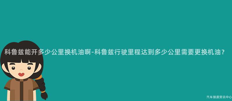 科鲁兹能开多少公里换机油啊-科鲁兹行驶里程达到多少公里需要更换机油？