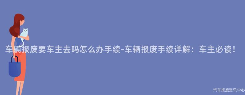 车辆报废要车主去吗怎么办手续-车辆报废手续详解：车主必读！