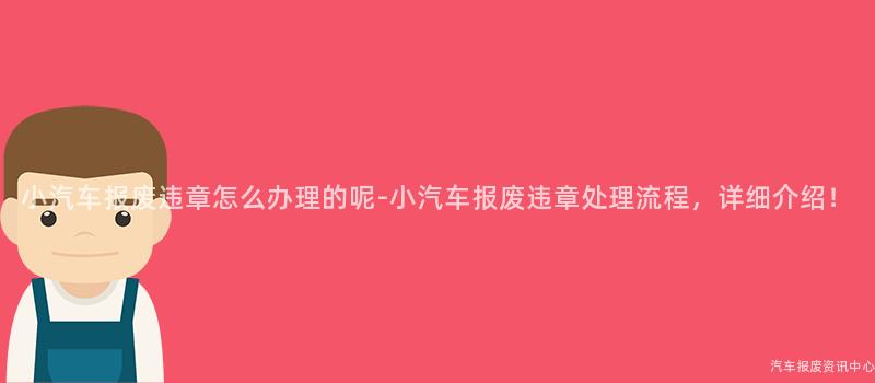小汽车报废违章怎么办理的呢-小汽车报废违章处理流程，详细介绍！
