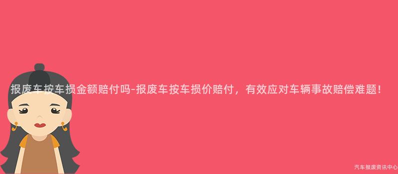 报废车按车损金额赔付吗-报废车按车损价赔付，有效应对车辆事故赔偿难题！