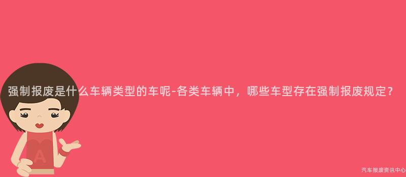 强制报废是什么车辆类型的车呢-各类车辆中，哪些车型存在强制报废规定？