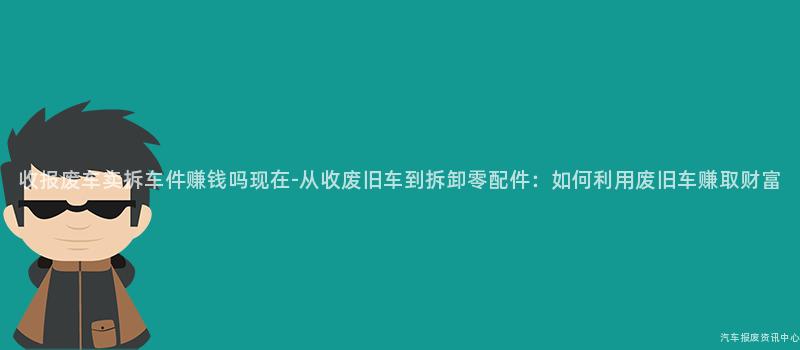 收报废车卖拆车件赚钱吗现在-从收废旧车到拆卸零配件：如何利用废旧车赚取财富