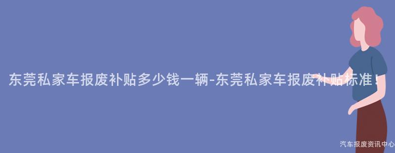 东莞私家车报废补贴多少钱一辆-东莞私家车报废补贴标准！