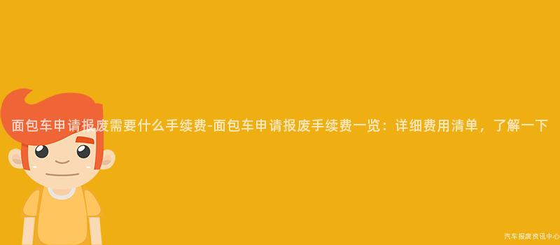 面包车申请报废需要什么手续费-面包车申请报废手续费一览：详细费用清单，了解一下