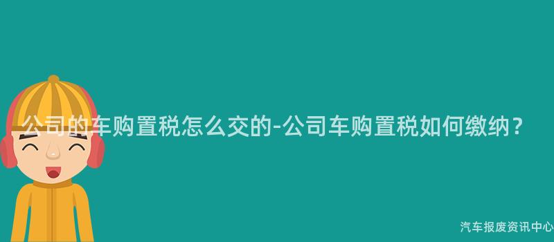 公司的车购置税怎么交的-公司车购置税如何缴纳？