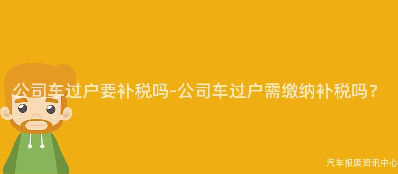 公司车过户要补税吗-公司车过户需缴纳补税吗？
