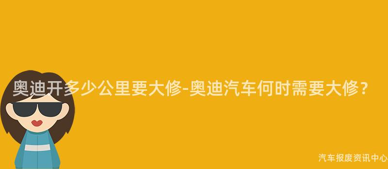 奥迪开多少公里要大修-奥迪汽车何时需要大修？