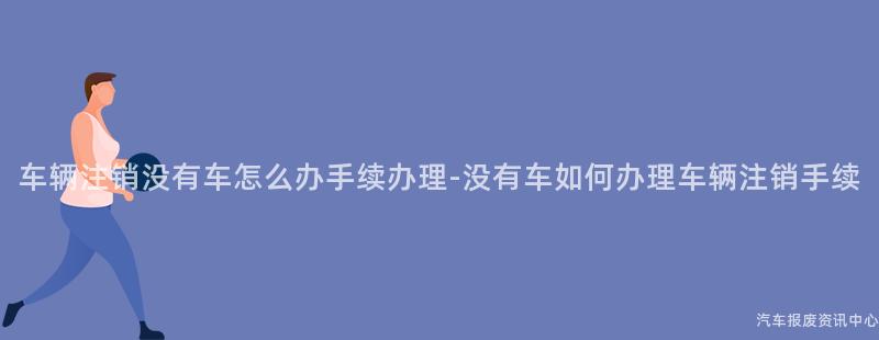 车辆注销没有车怎么办手续办理-没有车如何办理车辆注销手续