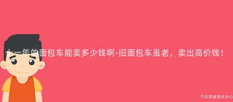 十一年的面包车能卖多少钱啊-旧面包车虽老，卖出高价钱！
