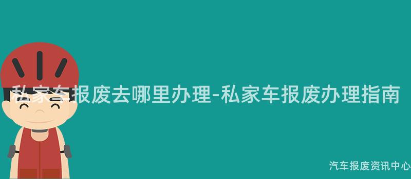私家车报废去哪里办理-私家车报废办理指南
