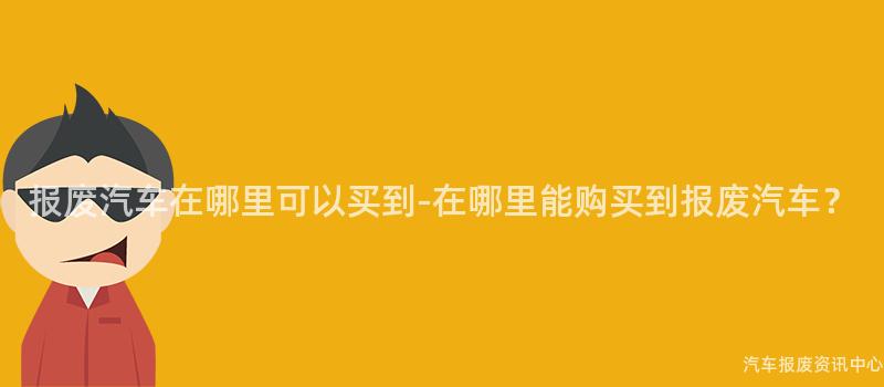 报废汽车在哪里可以买到-在哪里能购买到报废汽车？