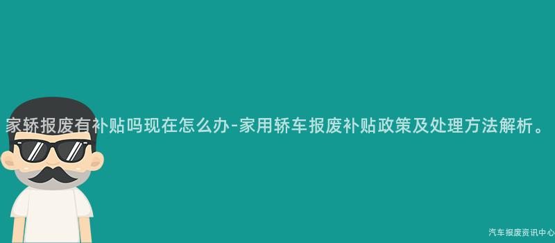 家轿报废有补贴吗现在怎么办-家用轿车报废补贴政策及处理方法解析。