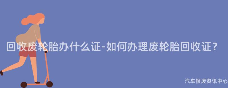 回收废轮胎办什么证-如何办理废轮胎回收证？