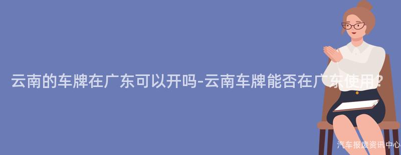 云南的车牌在广东可以开吗-云南车牌能否在广东使用？
