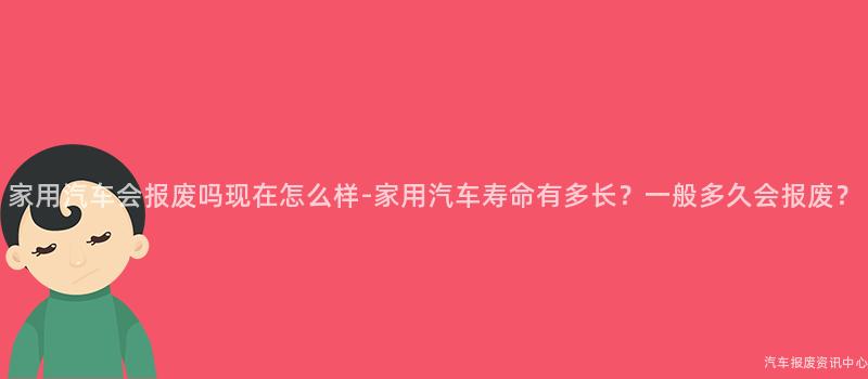 家用汽车会报废吗现在怎么样-家用汽车寿命有多长？一般多久会报废？