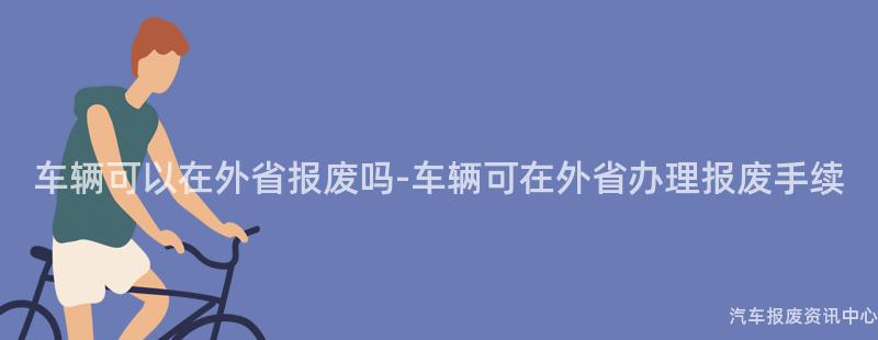 车辆可以在外省报废吗-车辆可在外省办理报废手续