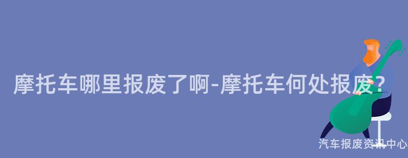 摩托车哪里报废了啊-摩托车何处报废？