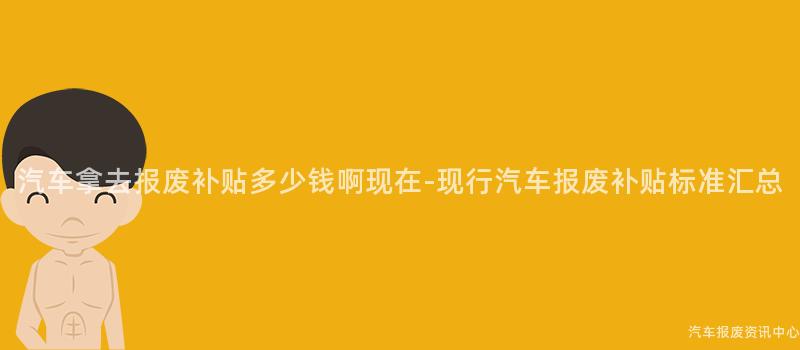 汽车拿去报废补贴多少钱啊现在-现行汽车报废补贴标准汇总